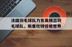 开云体育app-关于法国羽毛球队力克英格兰羽毛球队，斯里坎特惊艳世界的信息