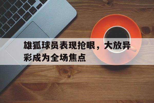 包含雄狐球员表现抢眼，大放异彩成为全场焦点的词条
